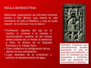 REGLA BENEDICTINA:  Meticulosa organización da actividad monacal, debida a San Benito, que diseña la vida monástica de todo el Medievo, y que se suele resumir  en la fórmula “ ora et labora.” Prohibición rigurosa del lujo en el vestido, la vivienda o la comida, y recomendación taxativa de las únicas tareas propias de un monje: la alabanza a Dios, la lectura de la Sagrada Escritura y el  trabajo físico.  Gran unidad en la configuración de los  planos de sus monasterios. Lugar apartado de la civilización y próximo al abastecimiento de agua. MONJES: Cristianos que, voluntariamente, deciden abandonar la vida en sociedad para dedicarla  a Dios. En contraste con los anacoretas o ermitaños, optan por agruparse en comunidades o cenobios 