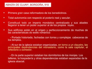 Primera gran casa reformadora de los benedictinos. Total autonomía con respecto al poderío real y secular.  Constituyó todo un imperio monástico centralizado y sus abades llegaron a tener un poder superior al de los propios  reyes. Sus edificios están en el origen y perfeccionamiento de muchas de las características do estilo románico:  - Portada historiada, fachadas con torres y complejas  cabeceras de los templos. -   Al sur de la iglesia estaban organizadas,  en torno a un claustro, las principales dependencias del monasterio, como la sala capitular, el refectorio o comedor.  - En la parte superior estaban los dormitorios de los monjes. Los  talleres, la hospedería y otras dependencias estaban separadas de la iglesia abacial. ABADÍA DE CLUNY, BORGOÑA, 910 