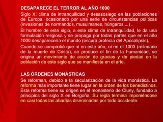 DESAPARECE EL TERROR AL AÑO 1000 Siglo X: clima de intranquilidad y desasosiego en las poblaciones de   Europa, ocasionado por una serie de circunstancias políticas (invasiones de normandos, musulmanes, húngaros ...) . El hombre de este siglo, a este clima de intranquilidad, le da una formulación religiosa y se propaga por todas partes que en el año 1000 desaparecería el mundo (oscura profecía del Apocalipsis).  Cuando se comprobó que ni en este   año, ni en el 1003 (milenario de la muerte de Cristo), se produce el fin de la humanidad, se origina un  movimiento de acción de gracias y de piedad en la población de este siglo que se manifiesta en el arte.  LAS   ÓRDENES MONÁSTICAS Se reforman, debido a la secularización de la vida monástica. La  reforma  más importante tiene lugar  en la orden de los benedictinos . Esta reforma tiene su origen en el monasterio de Cluny, fundado a principios del siglo X en Borgoña.  Su regla termina imponiéndose en casi todas las abadías diseminadas por todo occidente. 