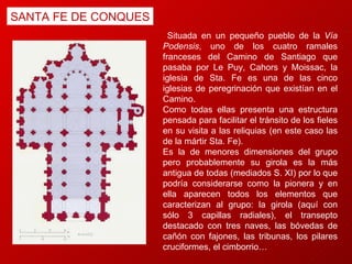 SANTA FE DE CONQUES Situada en un pequeño pueblo de la  Vía Podensis , uno de los cuatro ramales franceses del Camino de Santiago que pasaba por Le Puy, Cahors y Moissac, la iglesia de Sta. Fe es una de las cinco iglesias de peregrinación que existían en el Camino.  Como todas ellas presenta una estructura pensada para facilitar el tránsito de los fieles en su visita a las reliquias (en este caso las de la mártir Sta. Fe).  Es la de menores dimensiones del grupo pero probablemente su girola es la más antigua de todas (mediados S. XI) por lo que podría considerarse como la pionera y en ella aparecen todos los elementos que caracterizan al grupo: la girola (aquí con sólo 3 capillas radiales), el transepto destacado con tres naves, las bóvedas de cañón con fajones, las tribunas, los pilares cruciformes, el cimborrio… 