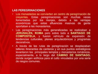 LAS PEREGRINACIONES Los monasterios  se convierten en centro de peregrinación   de   creyentes.  Estas peregrinaciones son muchas veces fomentadas por los monjes, debido a las ventajas económicas que estas afluencias masivas de gente aportaban a les monasterios.  Las peregrinaciones más generalizadas se realizaban a  JERUSALÉN, ROMA   pero sobre todo a  SANTIAGO DE COMPOSTELA ,  y fueron vehículo de expansión de tendencias culturales, planes arquitectónicos y programas decorativos.  A través de las rutas de peregrinación se desplazaban talleres itinerantes de canteros y en sus puntos estratégicos levantaron los  principales templos y monasterios románicos, especialmente, a lo largo del  CAMINO DE SANTIAGO ,  donde surgen edificios para el culto vinculados por una serie de rasgos comunes.  