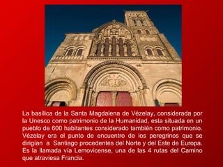 La basílica de la Santa Magdalena de Vézelay, considerada por la Unesco como patrimonio de la Humanidad, esta situada en un pueblo de 600 habitantes considerado también como patrimonio.  Vézelay era el punto de encuentro de los peregrinos que se dirigían  a  Santiago procedentes del Norte y del Este de Europa.  Es la llamada vía Lemovicense, una de las 4 rutas del Camino que atraviesa Francia. 