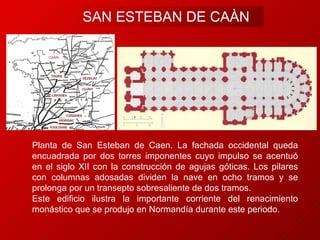 SAN ESTEBAN DE CAËN Planta de San Esteban de Caen. La fachada occidental queda encuadrada por dos torres imponentes cuyo impulso se acentuó en el siglo XII con la construcción de agujas góticas. Los pilares con columnas adosadas dividen la nave en ocho tramos y se prolonga por un transepto sobresaliente de dos tramos.  Este edificio ilustra la importante corriente del renacimiento monástico que se produjo en Normandía durante este periodo. CAËN 