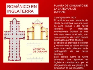 ROMÁNICO EN INGLATERRA CATEDRAL DE DURHAM PLANTA DE CONJUNTO DE LA CATEDRAL DE DURHAM Consagrada en 1133.  El edificio es una variante de planta benedictina, con una nave de ocho tramos y dos naves laterales, un transepto sobresaliente provisto de una sola nave lateral en el este, y un coro profundo  de cuatro tramos prolongado por tres ábsides.  El ábside se proyecta al exterior y los otros dos se hallan inscritos en el muro de la cabecera, en la prolongación de las naves laterales.  Este edificio ilustra la nueva tendencia que apareció en Inglaterra caracterizada por el alargamiento de las iglesias y la ampliación de los transeptos. 