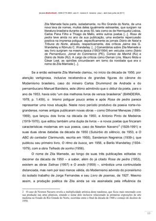 [revista dEsEnrEdoS - ISSN 2175-3903 - ano III - número 9 - teresina - piauí – abril maio junho de 2011]

Zila Mamede fazia parte, isoladamente, no Rio Grande do Norte, de uma
nova leva de nomes, muitos deles igualmente estreantes, que surgiam na
literatura brasileira durante os anos 50, tais como os de Henriqueta Lisboa,
Carlos Pena Filho e Thiago de Mello, entre outros poetas [...]. Rosa de
pedra teve ainda no ano de sua publicação, uma evidente repercussão
positiva na imprensa potiguar, especificamente os jornais Diário de Natal e
Tribuna do Norte, através, respectivamente, dos críticos Jaime dos G.
Wanderley e Rômulo C. Wanderley. [...] Comentários sobre Zila Mamede e
seu livro surgiram na mesma época (1953/1954) em veículos como Diário
de Pernambuco, Jornal do Commercio (PE), Correio da Manhã (RJ) e
Diário da Noite (RJ). A cargo de críticos como Osman Lins, Mauro Mota e
César Leal, as opiniões circundavam em torno da novidade que era o
nome de Zila Mamede [...].

Se a então estreante Zila Mamede clamou, no início da década de 1950, por
atenção vertiginosa, inclusive recebendo-a de grandes figuras do cânone do
Modernismo brasileiro, caso do mineiro Carlos Drummond de Andrade e do
pernambucano Manuel Bandeira, este último admitindo que o début da poeta, para o
ano de 1953, havia sido “um dos melhores livros de versos brasileiros” (BANDEIRA,
1978, p. 1.459), o

lirismo potiguar pouco antes e após Rosa de pedra parece

representar uma nova situação. Neste novo período produtivo da poesia norte-riograndense, nomes antigos publicaram novas obras – como Othoniel Menezes (18951969), que lançou dois livros na década de 1950, e Antonio Pinto de Medeiros
(1919-1970), que editou também uma dupla de livros – e novos poetas que fincaram
características modernas em sua poesia, caso de Newton Navarro 2 (1928-1991) e
suas duas obras datadas da década de 1950 (Subúrbio do silêncio, de 1953, e O
ABC do cantador Clarimundo, escrita em 1955), Sanderson Negreiros (1939-), que
publicou seu primeiro livro, O ritmo da busca¸ em 1956, e Berilo Wanderley (19341979), com a obra Telhado de sonho (1956).
O nome de Zila Mamede, ao longo de suas três publicações editadas no
decorrer da década de 1950 – a saber, além do já citado Rosa de pedra (1953),
existem as obras Salinas (1957) e O arado (1959) –, simboliza uma continuidade
distanciada, mas nem por isso menos válida, do Modernismo advindo do pioneirismo
do isolado trabalho de Jorge Fernandes e seu Livro de poemas, de 1927. Mesmo
assim, a produção poética de Zila ainda se via assinalada pela influência da

2 O caso de Newton Navarro revela a multiplicidade artística deste natalense, que ficou mais renomado com
sua produção nas artes plásticas, estando o nome dele inclusive relacionado às primeiras exposições de arte
moderna no Estado do Rio Grande do Norte, ocorridas entre o final da década de 1940 e começo do decênio de
1950.

10

 