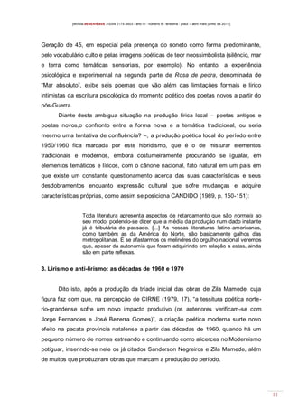 [revista dEsEnrEdoS - ISSN 2175-3903 - ano III - número 9 - teresina - piauí – abril maio junho de 2011]

Geração de 45, em especial pela presença do soneto como forma predominante,
pelo vocabulário culto e pelas imagens poéticas de teor neossimbolista (silêncio, mar
e terra como temáticas sensoriais, por exemplo). No entanto, a experiência
psicológica e experimental na segunda parte de Rosa de pedra, denominada de
“Mar absoluto”, exibe seis poemas que vão além das limitações formais e lírico
intimistas da escritura psicológica do momento poético dos poetas novos a partir do
pós-Guerra.
Diante desta ambígua situação na produção lírica local – poetas antigos e
poetas novos,o confronto entre a forma nova e a temática tradicional, ou seria
mesmo uma tentativa de confluência? –, a produção poética local do período entre
1950/1960 fica marcada por este hibridismo, que é o de misturar elementos
tradicionais e modernos, embora costumeiramente procurando se igualar, em
elementos temáticos e líricos, com o cânone nacional, fato natural em um país em
que existe um constante questionamento acerca das suas características e seus
desdobramentos enquanto expressão cultural que sofre mudanças e adquire
características próprias, como assim se posiciona CANDIDO (1989, p. 150-151):

Toda literatura apresenta aspectos de retardamento que são normais ao
seu modo, podendo-se dizer que a média da produção num dado instante
já é tributária do passado. [...] As nossas literaturas latino-americanas,
como também as da América do Norte, são basicamente galhos das
metropolitanas. E se afastarmos os melindres do orgulho nacional veremos
que, apesar da autonomia que foram adquirindo em relação a estas, ainda
são em parte reflexas.

3. Lirismo e anti-lirismo: as décadas de 1960 e 1970

Dito isto, após a produção da tríade inicial das obras de Zila Mamede, cuja
figura faz com que, na percepção de CIRNE (1979, 17), “a tessitura poética norterio-grandense sofre um novo impacto produtivo (os anteriores verificam-se com
Jorge Fernandes e José Bezerra Gomes)”, a criação poética moderna surte novo
efeito na pacata província natalense a partir das décadas de 1960, quando há um
pequeno número de nomes estreando e continuando como alicerces no Modernismo
potiguar, inserindo-se nele os já citados Sanderson Negreiros e Zila Mamede, além
de muitos que produziram obras que marcam a produção do período.

11

 