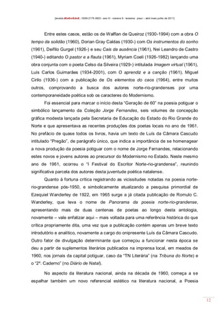 [revista dEsEnrEdoS - ISSN 2175-3903 - ano III - número 9 - teresina - piauí – abril maio junho de 2011]

Entre estes casos, estão os de Walflan de Queiroz (1930-1994) com a obra O
tempo da solidão (1960), Dorian Gray Caldas (1930-) com Os instrumentos do sonho
(1961), Deífilo Gurgel (1926-) e seu Cais da ausência (1961), Nei Leandro de Castro
(1940-) editando O pastor e a flauta (1961), Myriam Coeli (1926-1982) lançando uma
obra conjunta com o poeta Celso da Silveira (1929-) intitulada Imagem virtual (1961),
Luís Carlos Guimarães (1934-2001), com O aprendiz e a canção (1961), Miguel
Cirilo (1936-) com a publicação de Os elementos do caos (1964), entre muitos
outros, comprovando a busca dos

autores

norte-rio-grandenses

por uma

contemporaneidade poética sob os caracteres do Modernismo.
Foi essencial para marcar o início desta “Geração de 60” na poesia potiguar o
simbólico lançamento da Coleção Jorge Fernandes, seis volumes de concepção
gráfica modesta lançada pela Secretaria de Educação do Estado do Rio Grande do
Norte e que apresentava as recentes produções dos poetas locais no ano de 1961.
No prefácio de quase todos os livros, havia um texto de Luís da Câmara Cascudo
intitulado “Pregão”, de parágrafo único, que indica a importância de se homenagear
a nova produção da poesia potiguar com o nome de Jorge Fernandes, relacionando
estes novos e jovens autores ao precursor do Modernismo no Estado. Neste mesmo
ano de 1961, ocorreu o “I Festival do Escritor Norte-rio-grandense”, reunindo
significativa parcela dos autores desta juventude poética natalense.
Quanto à fortuna crítica registrando as vicissitudes notadas na poesia norterio-grandense pós-1950, e simbolicamente atualizando a pesquisa primordial de
Ezequiel Wanderley de 1922, em 1965 surge a já citada publicação de Romulo C.
Wanderley, que leva o nome de Panorama da poesia norte-rio-grandense,
apresentando mais de duas centenas de poetas ao longo desta antologia,
novamente – vale enfatizar aqui – mais voltada para uma referência histórica do que
crítica propriamente dita, uma vez que a publicação contém apenas um breve texto
introdutório e analítico, novamente a cargo do onipresente Luís da Câmara Cascudo.
Outro fator de divulgação determinante que começou a funcionar nesta época se
deu a partir de suplementos literários publicados na imprensa local, em meados de
1960, nos jornais da capital potiguar, caso da “TN Literária” (na Tribuna do Norte) e
o “2º. Caderno” (no Diário de Natal).
No aspecto da literatura nacional, ainda na década de 1960, começa a se
espalhar também um novo referencial estético na literatura nacional, a Poesia

12

 