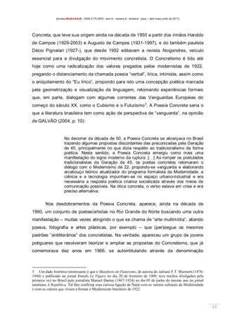 [revista dEsEnrEdoS - ISSN 2175-3903 - ano III - número 9 - teresina - piauí – abril maio junho de 2011]

Concreta, que teve sua origem ainda na década de 1950 a partir dos irmãos Haroldo
de Campos (1929-2003) e Augusto de Campos (1931-1997), e do também paulista
Décio Pignatari (1927-), que desde 1952 editavam a revista Noigandres, veículo
essencial para a divulgação do movimento concretista. O Concretismo é tido até
hoje como uma radicalização dos valores pregados pelos modernistas de 1922,
pregando o distanciamento da chamada poesia “verbal”, lírica, intimista, assim como
o aniquilamento do “Eu lírico”, propondo para isto uma concepção poética marcada
pela geometrização e visualização da linguagem, retomando experiências formais
que, em parte, dialogam com algumas correntes das Vanguardas Europeias do
começo do século XX, como o Cubismo e o Futurismo 3. A Poesia Concreta seria o
que a literatura brasileira tem como ação de perspectiva de “vanguarda”, na opinião
de GALVÃO (2004, p. 10):

No decorrer da década de 50, a Poesia Concreta se alicerçava no Brasil
trazendo algumas propostas discordantes das preconizadas pela Geração
de 45, principalmente no que dizia respeito ao tradicionalismo da forma
poética. Neste sentido, a Poesia Concreta emergiu como mais uma
manifestação do signo moderno da ruptura .[…] Ao romper os postulados
tradicionalistas da Geração de 45, os poetas concretos retomaram o
diálogo com o Modernismo de 22, propondo-se vanguarda e elaborando
arcabouço teórico atualizador do programa formalista da Modernidade: a
ciência e a tecnologia impunham-se no espaço urbano-industrial e era
necessária a resposta poética criativa socializada através dos meios de
comunicação possíveis. Na ótica concreta, o verso estava em crise e era
preciso alternativa.

Nos desdobramentos da Poesia Concreta, aparece, ainda na década de
1960, um conjunto de poetas/artistas no Rio Grande do Norte buscando uma outra
manifestação – muitas vezes atingindo o que se chama de “arte multimídia”, aliando
poesia, fotografia e artes plásticas, por exemplo – que (per)segue os mesmos
padrões “antiliterários” dos concretistas. Na verdade, apareceu um grupo de jovens
potiguares que resolveram teorizar e ampliar as propostas do Concretismo, que já
comemorava dez anos em 1966, se autointitulando através da denominação

3 Um dado histórico interessante é que o Manifesto do Futurismo, de autoria do italiano F.T. Marinetti (18761944) e publicado no jornal francês Le Figaro no dia 20 de fevereiro de 1909, teve trechos divulgados pela
primeira vez no Brasil pelo jornalista Manuel Dantas (1867-1924) no dia 05 de junho do mesmo ano no jornal
natalense A República. Tal fato confirma uma curiosa ligação de Natal com os valores culturais da Modernidade
e com os valores que viriam a formar o Modernismo brasileiro de 1922.

13

 