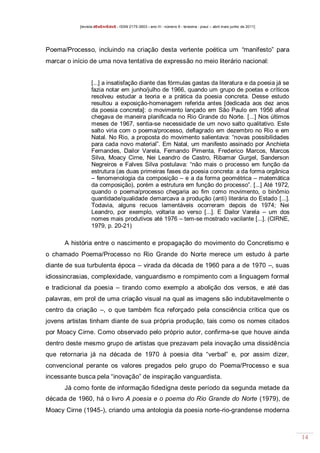 [revista dEsEnrEdoS - ISSN 2175-3903 - ano III - número 9 - teresina - piauí – abril maio junho de 2011]

Poema/Processo, incluindo na criação desta vertente poética um “manifesto” para
marcar o início de uma nova tentativa de expressão no meio literário nacional:

[...] a insatisfação diante das fórmulas gastas da literatura e da poesia já se
fazia notar em junho/julho de 1966, quando um grupo de poetas e críticos
resolveu estudar a teoria e a prática da poesia concreta. Desse estudo
resultou a exposição-homenagem referida antes [dedicada aos dez anos
da poesia concreta]: o movimento lançado em São Paulo em 1956 afinal
chegava de maneira planificada no Rio Grande do Norte. [...] Nos últimos
meses de 1967, sentia-se necessidade de um novo salto qualitativo. Este
salto viria com o poema/processo, deflagrado em dezembro no Rio e em
Natal. No Rio, a proposta do movimento salientava: “novas possibilidades
para cada novo material”. Em Natal, um manifesto assinado por Anchieta
Fernandes, Dailor Varela, Fernando Pimenta, Frederico Marcos, Marcos
Silva, Moacy Cirne, Nei Leandro de Castro, Ribamar Gurgel, Sanderson
Negreiros e Falves Silva postulava: “não mais o processo em função da
estrutura (as duas primeiras fases da poesia concreta: a da forma orgânica
– fenomenologia da composição – e a da forma geométrica – matemática
da composição), porém a estrutura em função do processo”. [...] Até 1972,
quando o poema/processo chegaria ao fim como movimento, o binômio
quantidade/qualidade demarcava a produção (anti) literária do Estado [...].
Todavia, alguns recuos lamentáveis ocorreram depois de 1974; Nei
Leandro, por exemplo, voltaria ao verso [...]. E Dailor Varela – um dos
nomes mais produtivos até 1976 – tem-se mostrado vacilante [...]. (CIRNE,
1979, p. 20-21)

A história entre o nascimento e propagação do movimento do Concretismo e
o chamado Poema/Processo no Rio Grande do Norte merece um estudo à parte
diante de sua turbulenta época – virada da década de 1960 para a de 1970 –, suas
idiossincrasias, complexidade, vanguardismo e rompimento com a linguagem formal
e tradicional da poesia – tirando como exemplo a abolição dos versos, e até das
palavras, em prol de uma criação visual na qual as imagens são indubitavelmente o
centro da criação –, o que também fica reforçado pela consciência crítica que os
jovens artistas tinham diante de sua própria produção, tais como os nomes citados
por Moacy Cirne. Como observado pelo próprio autor, confirma-se que houve ainda
dentro deste mesmo grupo de artistas que prezavam pela inovação uma dissidência
que retornaria já na década de 1970 à poesia dita “verbal” e, por assim dizer,
convencional perante os valores pregados pelo grupo do Poema/Processo e sua
incessante busca pela “inovação” de inspiração vanguardista.
Já como fonte de informação fidedigna deste período da segunda metade da
década de 1960, há o livro A poesia e o poema do Rio Grande do Norte (1979), de
Moacy Cirne (1945-), criando uma antologia da poesia norte-rio-grandense moderna

14

 