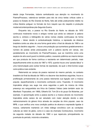 [revista dEsEnrEdoS - ISSN 2175-3903 - ano III - número 9 - teresina - piauí – abril maio junho de 2011]

desde Jorge Fernandes, todavia centralizando sua atenção no movimento do
Poema/Processo, valendo-se também para isto de cinco textos críticos sobre a
poesia no Estado do Rio Grande do Norte, feito até então praticamente inédito na
crítica literária potiguar no formato de livro naquilo que diz respeito à produç ão
moderna/contemporânea pós-Segunda Guerra.
Enquanto isto, a poesia no Rio Grande do Norte na década de 1970
continuava mostrando novos e antigos nomes que ainda se voltavam à palavra
escrita e, embora a bibliografia de vários nomes citados continuasse de forma
esparsa – talvez devido à contextualização histórica, a repressão da ditadura
brasileira contra as artes de uma forma geral entre o final de década de 1960 e ao
longo do decênio seguinte –, houve uma produção que aumentava gradativamente o
número de poetas ainda preocupados com a palavra escrita em versos, isto
paralelamente ao movimento do Poema/Processo, que se mantinha como uma
espécie de arte avant guard no âmbito poético, causando polêmica ao mesmo tempo
em que produzia de forma contínua e resistente em determinado período, mais
especificamente entre os anos de 1967 e 1972, quando houve uma “parada tática” e
uma transmutação para outras formas de expressão, da qual o Arte-Correio surge
como prática mais evidente.
Retornando ao campo da poesia nacional do mesmo período, no contexto
brasileiro do final da década de 1960 e no decorrer dos decênios seguintes, houve a
proliferação primeiramente de uma poesia retomando sua ligação com a música
popular, especificamente o movimento conhecido como Tropicália. O movimento
tropicalista atingiu seu auge nos anos seguintes a partir da música de nítida
presença ora vanguardista ora lírica de Caetano Veloso (este também autor do
Manifesto Tropicalista, em 1968), Gilberto Gil, Tom Zé e do grupo Os Mutantes, por
exemplo. A aproximação entre a poesia escrita e a música através do movimento
tropicalista ainda carece de ser estudado com maior atenção devido a este
redirecionamento do gênero lírico através de canções de ritmo popular, caso da
MPB, o que verifica uma nova condição poética de alcance e expressão ligadas à
música, certamente mantendo um nítido diálogo sincrônico com as condições
culturais ao redor do globo, como é o caso da chamada Contracultura, movimento
da segunda metade da década de 1960 e que repercutiu principalmente na
juventude do período, incluindo a brasileira.

15

 