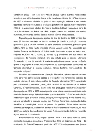 [revista dEsEnrEdoS - ISSN 2175-3903 - ano III - número 9 - teresina - piauí – abril maio junho de 2011]

Sanderson (1962-) com seu livro Atresia (1983). Como eventos relacionados
também a esta série de poetas, houve entre meados da década de 1970 ao começo
de 1980 a chamada Galeria do povo – uma exposição coletiva a céu aberto
localizada na Praia dos Artistas e idealizada pelo também poeta Eduardo Alexandre
(1953-) – e as primeiras edições do Festival de Artes do Natal, realizados a partir de
1978 inicialmente no Forte dos Reis Magos, sendo na verdade um evento
multimídia, envolvendo além da poesia, música, teatro e artes plásticas.
Na confluência da produção poética do final do decênio de 1970 e início dos
anos 80, há uma antologia de âmbito nacional já citando a produção norte-riograndense, que é um dos volumes da série Literatura Comentada, publicada pela
Editora Abril, de São Paulo, intitulada Poesia Jovem: anos 70, organizada por
Heloísa Buarque de Hollanda. O único senão desta obra é que ela demonstra,
segundo MORAIS NETO (2005, p. 17-18), “[...] problemas em sua leitura da
configuração do 'cânone' marginal. Em seu estudo para a coleção Literatura
Comparada, no que diz respeito à produção norte-rio-grandense, ela se confunde
quanto a linguagens e datas, inclui o pessoal do poema-processo como parte da
'geração alternativa' e acabou excluindo nomes bastante representativos da
marginália potiguar”.
Inclusive, esta denominação, “Geração Alternativa”, voltou a ser utilizada em
outra obra vital como registro poético e iconográfico das tendências poéticas do
período referido. O belo volume gráfico de Geração alternativa (1997), organizado
pelo poeta visual J. Medeiros (1958-), está centrado na sequência local da Poesia
Concreta, o Poema/Processo, assim como nas produções “alternativas/marginais”
das décadas de 1970 e 1980, criando assim uma digna e preciosa antologia, cujo
subtítulo da obra surge repleto de ironia quanto ao caráter “oficial” da compilação
(está inscrito após o título os termos Antilogia poética potiguar). Nesta mesma obra,
há uma introdução e posfácio escritos por Anchieta Fernandes, elucidando dados
históricos e cronológicos sobre os poetas do período. Sobre estes autores
“alternativos/marginais”, há também o livreto Geração alternativa ou um alô pra Helô
(2005), de autoria de João Batista de Morais Neto, comentando de forma resumida
alguns aspectos do movimento.
Paralelamente ao início, auge e “Parada Tática” – este sendo nome do último
manifesto do grupo, publicado por Wlademir Dias-Pino em dezembro de 1972 – do
movimento do Poema/Processo a partir de 1972/1973 e da presença dos jovens
18

 