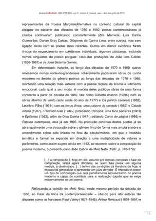 [revista dEsEnrEdoS - ISSN 2175-3903 - ano III - número 9 - teresina - piauí – abril maio junho de 2011]

representantes da Poesia Marginal/Alternativa no contexto cultural da capital
potiguar no decorrer das décadas de 1970 e 1980, poetas contemporâneos já
citados continuaram publicando constantemente (Zila Mamede, Luís Carlos
Guimarães, Dorian Gray Caldas, Diógenes da Cunha Lima, entre outros), mas sem
ligação direta com os poetas mais recentes. Outros em menor evidência foram
tirados do esquecimento em coletâneas individuais, algumas póstumas, incluindo
nomes singulares da poesia potiguar, caso das produções de João Lins Caldas
(1888-1967) e de José Bezerra Gomes.
Em determinado instante, ao longo das décadas de 1970 e 1980, outros
novíssimos nomes norte-rio-grandenses notavelmente publicaram obras de cunho
moderno no âmbito do gênero poético ao longo das décadas de 1970 e 1980,
mantendo uma relação mais estreita com a poesia repleta de lirismo e intimismo
emocional, cada qual a seu modo. A maioria deles publicou obras de uma forma
constante a partir da década de 1980, tais como Gilberto Avelino (1928-) com as
obras Moinho de vento (esta ainda do ano de 1977) e Os pontos cardeais (1982),
Leontino Filho (1961-) com os livros Amor, uma palavra de consolo (1982) e Cidade
íntima (1987), Francisco Ivan (1946-) publicando Persona: uma face perversa (1981)
e Epifanias (1982), além de Diva Cunha (1947-) editando Canto de página (1986) e
Palavra estampada, esta já em 1993. Na produção contínua destes poetas já se
abre igualmente uma discussão sobre o gênero lírico de forma mais ampla e sobre o
entendimento sobre este lirismo no final de século/milênio, em que a vastidão
temática e formal se expande em direção a uma multiplicidade de valores e
parâmetros, como assim sugere ainda em 1952, ao escrever sobre a composição do
poema moderno, o pernambucano João Cabral de Melo Neto (1987, p. 378-379):
[…] a composição é, hoje em dia, assunto por demais complexo e falar de
composição, tarefa agora dificílima, se quem fala preza, em alguma
medida, a objetividade. […] dentro das condições da literatura de hoje, é
impossível generalizar e apresentar um juízo de valor. É impossível propor
um tipo de composição que seja perfeitamente representativo do poema
moderno e capaz de contribuir para a realização daquilo que se exige
modernamente de um poema.

Reforçando a opinião de Melo Neto, neste mesmo período da década de
1950, ao tratar da lírica da contemporaneidade – citando para isto autores tão
díspares como os franceses Paul Valéry (1871-1945), Arthur Rimbaud (1854-1891) e

19

 