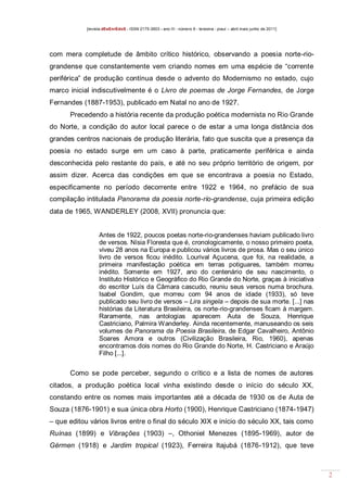 [revista dEsEnrEdoS - ISSN 2175-3903 - ano III - número 9 - teresina - piauí – abril maio junho de 2011]

com mera completude de âmbito crítico histórico, observando a poesia norte-riograndense que constantemente vem criando nomes em uma espécie de “corrente
periférica” de produção contínua desde o advento do Modernismo no estado, cujo
marco inicial indiscutivelmente é o Livro de poemas de Jorge Fernandes, de Jorge
Fernandes (1887-1953), publicado em Natal no ano de 1927.
Precedendo a história recente da produção poética modernista no Rio Grande
do Norte, a condição do autor local parece o de estar a uma longa distância dos
grandes centros nacionais de produção literária, fato que suscita que a presença da
poesia no estado surge em um caso à parte, praticamente periférica e ainda
desconhecida pelo restante do país, e até no seu próprio território de origem, por
assim dizer. Acerca das condições em que se encontrava a poesia no Estado,
especificamente no período decorrente entre 1922 e 1964, no prefácio de sua
compilação intitulada Panorama da poesia norte-rio-grandense, cuja primeira edição
data de 1965, WANDERLEY (2008, XVII) pronuncia que:

Antes de 1922, poucos poetas norte-rio-grandenses haviam publicado livro
de versos. Nísia Floresta que é, cronologicamente, o nosso primeiro poeta,
viveu 28 anos na Europa e publicou vários livros de prosa. Mas o seu único
livro de versos ficou inédito. Lourival Açucena, que foi, na realidade, a
primeira manifestação poética em terras potiguares, também morreu
inédito. Somente em 1927, ano do centenário de seu nascimento, o
Instituto Histórico e Geográfico do Rio Grande do Norte, graças à iniciativa
do escritor Luís da Câmara cascudo, reuniu seus versos numa brochura.
Isabel Gondim, que morreu com 94 anos de idade (1933), só teve
publicado seu livro de versos – Lira singela – depois de sua morte. [...] nas
histórias da Literatura Brasileira, os norte-rio-grandenses ficam à margem.
Raramente, nas antologias aparecem Auta de Souza, Henrique
Castriciano, Palmira Wanderley. Ainda recentemente, manuseando os seis
volumes de Panorama da Poesia Brasileira, de Edgar Cavalheiro, Antônio
Soares Amora e outros (Civilização Brasileira, Rio, 1960), apenas
encontramos dois nomes do Rio Grande do Norte, H. Castriciano e Araújo
Filho [...].

Como se pode perceber, segundo o crítico e a lista de nomes de autores
citados, a produção poética local vinha existindo desde o início do século XX,
constando entre os nomes mais importantes até a década de 1930 os de Auta de
Souza (1876-1901) e sua única obra Horto (1900), Henrique Castriciano (1874-1947)
– que editou vários livros entre o final do século XIX e início do século XX, tais como
Ruínas (1899) e Vibrações (1903) –, Othoniel Menezes (1895-1969), autor de
Gérmen (1918) e Jardim tropical (1923), Ferreira Itajubá (1876-1912), que teve

2

 