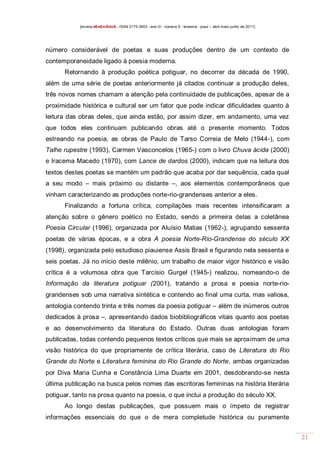 [revista dEsEnrEdoS - ISSN 2175-3903 - ano III - número 9 - teresina - piauí – abril maio junho de 2011]

número considerável de poetas e suas produções dentro de um contexto de
contemporaneidade ligado à poesia moderna.
Retornando à produção poética potiguar, no decorrer da década de 1990,
além de uma série de poetas anteriormente já citados continuar a produção deles,
três novos nomes chamam a atenção pela continuidade de publicações, apesar de a
proximidade histórica e cultural ser um fator que pode indicar dificuldades quanto à
leitura das obras deles, que ainda estão, por assim dizer, em andamento, uma vez
que todos eles continuam publicando obras até o presente momento. Todos
estreando na poesia, as obras de Paulo de Tarso Correia de Melo (1944-), com
Talhe rupestre (1993), Carmen Vasconcelos (1965-) com o livro Chuva ácida (2000)
e Iracema Macedo (1970), com Lance de dardos (2000), indicam que na leitura dos
textos destes poetas se mantém um padrão que acaba por dar sequência, cada qual
a seu modo – mais próximo ou distante –, aos elementos contemporâneos que
vinham caracterizando as produções norte-rio-grandenses anterior a eles.
Finalizando a fortuna crítica, compilações mais recentes intensificaram a
atenção sobre o gênero poético no Estado, sendo a primeira delas a coletânea
Poesia Circular (1996), organizada por Aluísio Matias (1962-), agrupando sessenta
poetas de várias épocas, e a obra A poesia Norte-Rio-Grandense do século XX
(1998), organizada pelo estudioso piauiense Assis Brasil e figurando nela sessenta e
seis poetas. Já no início deste milênio, um trabalho de maior vigor histórico e visão
crítica é a volumosa obra que Tarcísio Gurgel (1945-) realizou, nomeando-o de
Informação da literatura potiguar (2001), tratando a prosa e poesia norte-riograndenses sob uma narrativa sintética e contendo ao final uma curta, mas valiosa,
antologia contendo trinta e três nomes da poesia potiguar – além de inúmeros outros
dedicados à prosa –, apresentando dados biobibliográficos vitais quanto aos poetas
e ao desenvolvimento da literatura do Estado. Outras duas antologias foram
publicadas, todas contendo pequenos textos críticos que mais se aproximam de uma
visão histórica do que propriamente de crítica literária, caso de Literatura do Rio
Grande do Norte e Literatura feminina do Rio Grande do Norte, ambas organizadas
por Diva Maria Cunha e Constância Lima Duarte em 2001, desdobrando-se nesta
última publicação na busca pelos nomes das escritoras femininas na história literária
potiguar, tanto na prosa quanto na poesia, o que inclui a produção do século XX.
Ao longo destas publicações, que possuem mais o ímpeto de registrar
informações essenciais do que o de mera completude histórica ou puramente
21

 