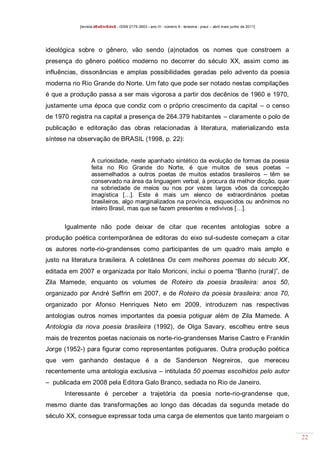 [revista dEsEnrEdoS - ISSN 2175-3903 - ano III - número 9 - teresina - piauí – abril maio junho de 2011]

ideológica sobre o gênero, vão sendo (a)notados os nomes que constroem a
presença do gênero poético moderno no decorrer do século XX, assim como as
influências, dissonâncias e amplas possibilidades geradas pelo advento da poesia
moderna no Rio Grande do Norte. Um fato que pode ser notado nestas compilações
é que a produção passa a ser mais vigorosa a partir dos decênios de 1960 e 1970,
justamente uma época que condiz com o próprio crescimento da capital – o censo
de 1970 registra na capital a presença de 264.379 habitantes – claramente o polo de
publicação e editoração das obras relacionadas à literatura, materializando esta
síntese na observação de BRASIL (1998, p. 22):

A curiosidade, neste apanhado sintético da evolução de formas da poesia
feita no Rio Grande do Norte, é que muitos de seus poetas –
assemelhados a outros poetas de muitos estados brasileiros – têm se
conservado na área da linguagem verbal, à procura da melhor dicção, quer
na sobriedade de meios ou nos por vezes largos vôos da concepção
imagística […]. Este é mais um elenco de extraordinários poetas
brasileiros, algo marginalizados na província, esquecidos ou anônimos no
inteiro Brasil, mas que se fazem presentes e redivivos […].

Igualmente não pode deixar de citar que recentes antologias sobre a
produção poética contemporânea de editoras do eixo sul-sudeste começam a citar
os autores norte-rio-grandenses como participantes de um quadro mais amplo e
justo na literatura brasileira. A coletânea Os cem melhores poemas do século XX,
editada em 2007 e organizada por Italo Moriconi, inclui o poema “Banho (rural)”, de
Zila Mamede, enquanto os volumes de Roteiro da poesia brasileira: anos 50,
organizado por André Seffrin em 2007, e de Roteiro da poesia brasileira: anos 70,
organizado por Afonso Henriques Neto em 2009, introduzem nas respectivas
antologias outros nomes importantes da poesia potiguar além de Zila Mamede. A
Antologia da nova poesia brasileira (1992), de Olga Savary, escolheu entre seus
mais de trezentos poetas nacionais os norte-rio-grandenses Marise Castro e Franklin
Jorge (1952-) para figurar como representantes potiguares. Outra produção poética
que vem ganhando destaque é a de Sanderson Negreiros, que mereceu
recentemente uma antologia exclusiva – intitulada 50 poemas escolhidos pelo autor
– publicada em 2008 pela Editora Galo Branco, sediada no Rio de Janeiro.
Interessante é perceber a trajetória da poesia norte-rio-grandense que,
mesmo diante das transformações ao longo das décadas da segunda metade do
século XX, consegue expressar toda uma carga de elementos que tanto margeiam o
22

 