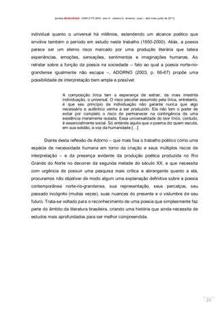 [revista dEsEnrEdoS - ISSN 2175-3903 - ano III - número 9 - teresina - piauí – abril maio junho de 2011]

individual quanto o universal há milênios, estendendo um alcance poético que
envolve também o período em estudo neste trabalho (1950-2000). Aliás, a poesia
parece ser um eterno risco marcado por uma produção literária que tateia
experiências, emoções, sensações, sentimentos e imaginações humanas. Ao
retratar sobre a função da poesia na sociedade – fato ao qual a poesia norte-riograndense igualmente não escapa –, ADORNO (2003, p. 66-67) propõe uma
possibilidade de interpretação bem ampla e possível:

A composição lírica tem a esperança de extrair, da mais irrestrita
individuação, o universal. O risco peculiar assumido pela lírica, entretanto,
é que seu princípio de individuação não garante nunca que algo
necessário e autêntico venha a ser produzido. Ela não tem o poder de
evitar por completo o risco de permanecer na contingência de uma
existência meramente isolada. Essa universalidade do teor lírico, contudo,
é essencialmente social. Só entende aquilo que o poema diz quem escuta,
em sua solidão, a voz da humanidade […].

Diante desta reflexão de Adorno – que mais fixa o trabalho poético como uma
espécie de necessidade humana em torno da criação e seus múltiplos riscos de
interpretação – e da presença evidente da produção poética produzida no Rio
Grande do Norte no decorrer da segunda metade do século XX, e que necessita
com urgência de possuir uma pesquisa mais crítica e abrangente quanto a ela,
procuramos não objetivar de modo algum uma explanação definitiva sobre a poesia
contemporânea norte-rio-grandense, sua representação, seus percalços, seu
passado incógnito (muitas vezes), suas nuances do presente e o vislumbre de seu
futuro. Trata-se voltado para o reconhecimento de uma poesia que simplesmente faz
parte do âmbito da literatura brasileira, criando uma história que ainda necessita de
estudos mais aprofundados para ser melhor compreendida.

23

 