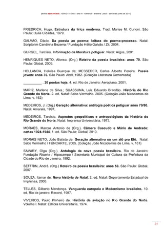 [revista dEsEnrEdoS - ISSN 2175-3903 - ano III - número 9 - teresina - piauí – abril maio junho de 2011]

FRIEDRICH, Hugo. Estrutura da lírica moderna. Trad. Marise M. Curioni. São
Paulo: Duas Cidades, 1979.
GALVÃO, Dácio. Da poesia ao poema: leitura do poema-processo. Natal:
Scriptorim Candinha Bezerra / Fundação Hélio Galvão / Zit, 2004.
GURGEL, Tarcísio. Informação da literatura potiguar. Natal: Argos, 2001.
HENRIQUES NETO, Afonso. (Org.) Roteiro da poesia brasileira: anos 70. São
Paulo: Global, 2009.
HOLLANDA, Heloísa Buarque de; MESSEDER, Carlos Alberto Pereira. Poesia
jovem: anos 70. São Paulo: Abril, 1982. (Coleção Literatura Comentada)
__________ . 26 poetas hoje. 4. ed. Rio de Janeiro: Aeroplano, 2001.
MARIZ, Marlene da Silva.; SUASSUNA, Luiz Eduardo Brandão. História do Rio
Grande do Norte. 2. ed. Natal: Sebo Vermelho, 2005. (Coleção João Nicodemos de
Lima, v. 162)
MEDEIROS, J. (Org.) Geração alternativa: antilogia poética potiguar anos 70/80.
Natal: Amarela, 1997.
MEDEIROS, Tarcísio. Aspectos geopolíticos e antropológicos da História do
Rio Grande do Norte. Natal: Imprensa Universitária, 1973.
MORAES, Marcos Antonio de (Org.). Câmara Cascudo e Mário de Andrade:
cartas 1924-1944. 1. ed. São Paulo: Global, 2010.
MORAIS NETO, João Batista de. Geração alternativa ou um alô pra Elô. Natal:
Sebo Vermelho / FUNCARTE, 2005. (Coleção João Nicodemos de Lima, v. 161)
SAVARY, Olga (Org.). Antologia da nova poesia brasileira. Rio de Janeiro:
Fundação Rioarte / Hipocampo / Secretaria Municipal de Cultura da Prefeitura da
Cidade do Rio de Janeiro, 1992.
SEFFRIN, André. (Org.) Roteiro da poesia brasileira: anos 50. São Paulo: Global,
2007.
SOUZA, Itamar de. Nova história de Natal. 2. ed. Natal: Departamento Estadual de
Imprensa, 2008.
TELLES, Gilberto Mendonça. Vanguarda europeia e Modernismo brasileiro. 10.
ed. Rio de janeiro: Record, 1987.
VIVEIROS, Paulo Pinheiro de. História da aviação no Rio Grande do Norte.
Volume I. Natal: Editora Universitária, 1974.

25

 
