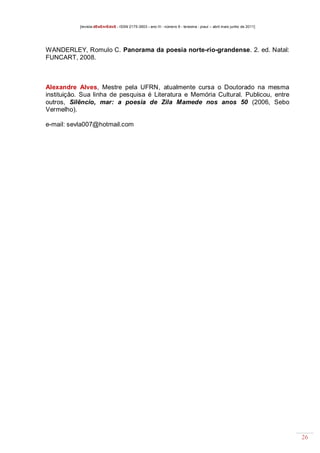 [revista dEsEnrEdoS - ISSN 2175-3903 - ano III - número 9 - teresina - piauí – abril maio junho de 2011]

WANDERLEY, Romulo C. Panorama da poesia norte-rio-grandense. 2. ed. Natal:
FUNCART, 2008.

Alexandre Alves, Mestre pela UFRN, atualmente cursa o Doutorado na mesma
instituição. Sua linha de pesquisa é Literatura e Memória Cultural. Publicou, entre
outros, Silêncio, mar: a poesia de Zila Mamede nos anos 50 (2006, Sebo
Vermelho).
e-mail: sevla007@hotmail.com

26

 