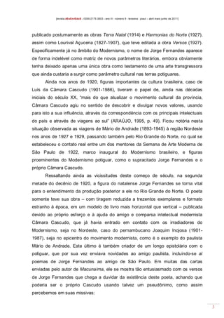 [revista dEsEnrEdoS - ISSN 2175-3903 - ano III - número 9 - teresina - piauí – abril maio junho de 2011]

publicado postumamente as obras Terra Natal (1914) e Harmonias do Norte (1927),
assim como Lourival Açucena (1827-1907), que teve editada a obra Versos (1927).
Especificamente já no âmbito do Modernismo, o nome de Jorge Fernandes aparece
de forma indelével como matriz de novos parâmetros literários, embora obviamente
tenha deixado apenas uma única obra como testamento de uma arte transgressora
que ainda custaria a surgir como parâmetro cultural nas terras potiguares.
Ainda nos anos de 1920, figuras importantes da cultura brasileira, caso de
Luís da Câmara Cascudo (1901-1986), tiveram o papel de, ainda nas décadas
iniciais do século XX, “mais do que atualizar o movimento cultural da província,
Câmara Cascudo agiu no sentido de descobrir e divulgar novos valores, usando
para isto a sua influência, através da correspondência com os principais intelectuais
do país e através de viagens ao sul” (ARAÚJO, 1995, p. 49). Ficou notória nesta
situação observada as viagens de Mário de Andrade (1893-1945) à região Nordeste
nos anos de 1927 e 1929, passando também pelo Rio Grande do Norte, no qual se
estabeleceu o contato real entre um dos mentores da Semana de Arte Moderna de
São Paulo de 1922, marco inaugural do Modernismo brasileiro, e figuras
proeminentes do Modernismo potiguar, como o supracitado Jorge Fernandes e o
próprio Câmara Cascudo.
Ressaltando ainda as vicissitudes deste começo de século, na segunda
metade do decênio de 1920, a figura do natalense Jorge Fernandes se torna vital
para o entendimento da produção posterior a ele no Rio Grande do Norte. O poeta
somente teve sua obra – com tiragem reduzida a trezentos exemplares e formato
estranho à época, em um modelo de livro mais horizontal que vertical – publicada
devido ao próprio esforço e à ajuda do amigo e comparsa intelectual modernista
Câmara Cascudo, que já havia entrado em contato com os irradiadores do
Modernismo, seja no Nordeste, caso do pernambucano Joaquim Inojosa (19011987), seja no epicentro do movimento modernista, como é o exemplo do paulista
Mário de Andrade. Este último é também criador de um longo epistolário com o
potiguar, que por sua vez enviava novidades ao amigo paulista, incluindo-se aí
poemas de Jorge Fernandes ao amigo de São Paulo. Em muitas das cartas
enviadas pelo autor de Macunaíma, ele se mostra tão entusiasmado com os versos
de Jorge Fernandes que chega a duvidar da existência deste poeta, achando que
poderia ser o próprio Cascudo usando talvez um pseudônimo, como assim
percebemos em suas missivas:
3

 