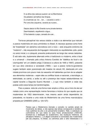 [revista dEsEnrEdoS - ISSN 2175-3903 - ano III - número 9 - teresina - piauí – abril maio junho de 2011]

E os olhos dos cabocos querem ver os Marinheiros
Os peitados vermelhos das Oropas...
E a marmota vai: ron... ron... – cevando o vento –
Por cima dos coqueiros, varando as nuvens...
Depois desce no Rio Grande numa pirueta danisca
Desimbestado, espalhando a água...
E fica batendo o papo, cansado de voar...

Torna-se perceptível nos versos citados a visão e os elementos que marcam
a poesia modernista em seus primórdios no Brasil. A natureza aparece como fonte
de “brasilidade” em estranha convivência com o novo – este enquanto sinônimo de
“moderno”–, não esquecendo da linguagem misturando os equidistantes culto, posto
no verso inicial, e o coloquial, presente praticamente ao longo dos versos restantes.
É sob este viés, duplamente alternado entre o tradicional e o moderno, entre o local
e o universal – chamado pelo crítico Antonio Candido de “dialética do local e do
cosmopolita” em um célebre artigo (“Literatura e cultura de 1900 a 1945”), presente
em sua obra Literatura e sociedade (1965) – que a poesia norte-rio-grandense
sugere também estar posicionada até meados do século XX, deslocada em uma
cidade província com pouco mais de sessenta mil habitantes que tem de se adaptar
aos elementos modernos – sejam eles os conflitos locais e nacionais, a tecnologia, a
eletricidade, os carros, o avião ou até a presença das tropas estadunidenses na
capital durante a Segunda Guerra Mundial –, o que inclui também a visão dos
poetas sobre esse tempo de transformações.
Para a poesia, vista de uma forma mais ampla e crítica, era a hora de ela ser
notada como uma representação menos fervorosa e incisiva do que aquela que os
modernistas de 1922 determinaram, mas mesmo assim ainda dependente da
precedente, no tocante a uma visão do Modernismo de uma forma macroscópica
proposta por CANDIDO (2000, p. 124-127):

Parece que o Modernismo (tomado o conceito no sentido amplo de
movimento de idéias, e não apenas das letras) corresponde à tendência
mais autêntica da arte e do pensamento brasileiro. Nele, e sobretudo na
culminância em que todos os seus frutos amadureceram (1930-40),
fundiram-se a libertação do academismo, dos recalques históricos, do
oficialismo literário [...] A alegria turbulenta e iconoclasta dos modernistas
[de 22] preparou, no Brasil, os caminhos para a arte interessada e a

5

 