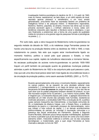 [revista dEsEnrEdoS - ISSN 2175-3903 - ano III - número 9 - teresina - piauí – abril maio junho de 2011]

investigação histórico-sociológica do decênio de 30. [...] A partir de 1940,
mais ou menos, assistiremos, ao lado disso, a um certo repúdio do local,
reputado apenas pitoresco e extraliterário; e um novo anseio
generalizador, procurando fazer da expressão literária um problema de
inteligência formal e de pesquisa interior. O Modernismo regionalista,
folclórico, libertino, populista, se amaina, inclusive nas obras que os seus
próceres escrevem agora […] brilham veteranos e novos, estes com
tendência crescente para repudiar a literatura social e ideológica, o que
veio finalmente a predominar sob a forma de uma queda da qualidade
média do romance e uma grande voga de pesquisas formais e psicológicas
na poesia. […]

Por outro lado, após a obra inaugural do Modernismo norte-rio-grandense na
segunda metade da década de 1920, a do natalense Jorge Fernandes parece ter
havido uma lacuna na produção literária entre os decênios de 1930 e 1940, e mais
notadamente na poesia, fato este que sugere estar inevitavelmente ligado ao
momento histórico, político e social pelo qual passava o Estado, e mais
especificamente sua capital, repleto de turbulência relacionada a inúmeros fatores.
As escassas publicações de autores norte-rio-grandenses no período 1930-1950
traçam um perfil também de percepção quanto às gradativas mudanças poéticas
advindas a partir do Modernismo de 1922 e da conjuntura pela qual passava o país,
mas que sob uma ótica local parece estar bem mais ligada às circunstâncias locais e
de circulação da produção poética, como assim assinala GURGEL (2001, p. 73-77):

Durante aproximadamente vinte anos o movimento literário, especialmente
no campo poético, irá se ressentir de uma atividade editorial mais
consistente [...] correspondendo a um lapso de tempo que se segue ao
lançamento de Livro de poemas de Jorge Fernandes [...]. Com isto não se
quer dizer que os poetas potiguares tivessem deixado de produzir, ou que
não houvesse surgido livros no período [...] ou mesmo novos poetas. Mas
é inegável que, a incessante disputa pelo poder, a agitação decorrente da
atividade de um líder oriundo das camadas mais humildes, revelando-se
incômodo adversário, o sindicalista Café Filho; a revolução de 30, a política
quase sempre mesquinha das Interventorias, a insurreição comunista de
35, a implantação da ditadura Vargas, com o Estado Novo, a evidência
aterradora da guerra e o demorado processo de democratização, como
que inibiam a vida cultural da capital. [...] os demais acontecimentos
político-militares do período (aí incluídas a insurreição comunista e a
presença das forças americanas em Parnamirim, durante a Segunda
Guerra Mundial), deixavam pouco tempo àquelas manifestações, ajudaram
ao menos a perceber que já era tempo de levar em conta uma nova ordem
(estranha ordem, misturando violência e conforto, por via das conquistas
tecnológicas): a modernidade, para a qual Jorge Fernandes já havia
chamado a atenção no livro de 1927.

6

 
