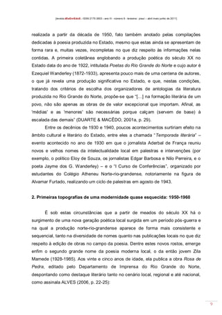 [revista dEsEnrEdoS - ISSN 2175-3903 - ano III - número 9 - teresina - piauí – abril maio junho de 2011]

realizada a partir da década de 1950, fato também anotado pelas compilações
dedicadas à poesia produzida no Estado, mesmo que estas ainda se apresentam de
forma rara e, muitas vezes, incompletas no que diz respeito às informações nelas
contidas. A primeira coletânea englobando a produção poética do século XX no
Estado data do ano de 1922, intitulada Poetas do Rio Grande do Norte e cujo autor é
Ezequiel Wanderley (1872-1933), apresenta pouco mais de uma centena de autores,
o que já revela uma produção significativa no Estado, e que, nestas condições,
tratando dos critérios de escolha dos organizadores de antologias da literatura
produzida no Rio Grande do Norte, propõe-se que “[…] na formação literária de um
povo, não são apenas as obras de de valor excepcional que importam. Afinal, as
'médias' e as 'menores' são necessárias porque calçam (servem de base) à
escalada das demais” (DUARTE & MACÊDO, 2001a, p. 29).
Entre os decênios de 1930 e 1940, poucos acontecimentos surtiriam efeito na
âmbito cultural e literário do Estado, entre eles a chamada “Temporada literária” –
evento acontecido no ano de 1930 em que o jornalista Aderbal de França reuniu
novos e velhos nomes da intelectualidade local em palestras e intervenções (por
exemplo, o político Eloy de Souza, os jornalistas Edgar Barbosa e Nilo Perreira, e o
poeta Jayme dos G. Wanderley) – e o “I Curso de Conferências”, organizado por
estudantes do Colégio Atheneu Norte-rio-grandense, notoriamente na figura de
Alvamar Furtado, realizando um ciclo de palestras em agosto de 1943.

2. Primeiras topografias de uma modernidade quase esquecida: 1950-1960

É sob estas circunstâncias que a partir de meados do século XX há o
surgimento de uma nova geração poética local surgida em um período pós-guerra e
na qual a produção norte-rio-grandense aparece de forma mais consistente e
sequencial, tanto na diversidade de nomes quanto nas publicações locais no que diz
respeito à edição de obras no campo da poesia. Dentre estes novos rostos, emerge
enfim o segundo grande nome da poesia moderna local, o da então jovem Zila
Mamede (1928-1985). Aos vinte e cinco anos de idade, ela publica a obra Rosa de
Pedra, editado pelo Departamento de Imprensa do Rio Grande do Norte,
despontando como destaque literário tanto no cenário local, regional e até nacional,
como assinala ALVES (2006, p. 22-25):

9

 