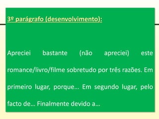 3º parágrafo (desenvolvimento):
Apreciei bastante (não apreciei) este
romance/livro/filme sobretudo por três razões. Em
primeiro lugar, porque… Em segundo lugar, pelo
facto de… Finalmente devido a…
 