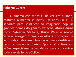 Roberto Guerra
O cinema cria mitos e, de vez em quando,
costuma alimentar-se deles. Os anos 80 e 90
serviram para solidificar no imaginário popular
grandes nomes do género de ação. Atores duros
como Sylvester Stallone, Bruce Willis e Arnold
Schwarzenegger foram elevados à condição de
astros das telas em filmes nos quais destilavam
testosterona e distribuíam “porrada” e tiros em
vilões especialmente moldados para concentrar
toda a rejeição do público.
 