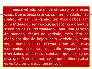 Impossível não criar identificação com esses
caras. Quem, ainda criança, ou mesmo adulto, não
sonhou em ser um Rambo, um Rock Balboa, um
John Mclane ou ser inexpugnável como o ciborgue
assassino de O Exterminador? Toda uma geração
de homens, desses de verdade, meio fora de
moda nos dias de hoje é bem verdade. Quantas
vezes numa sala de cinema vimos as nossas
namoradas com cara de tédio enquanto nos
divertíamos vendo essa cambada quebrar alguns
pescoços. "Calma, amor, assim que o filme acabar
eu volto a ser um tipo romântico".
 