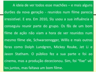 A ideia de ver todos esse machões – e mais alguns
durões da nova geração - reunidos num filme parecia
irresistível. E era. Em 2010, Sly usou a sua influência e
conseguiu reunir parte do grupo. Os fãs de um bom
filme de ação não viam a hora de ver reunidos num
mesmo filme ele, Schwarzenegger, Willis e mais outras
feras como Dolph Lundgren, Mickey Rouke, Jet Li e
Jason Statham. O público fez a sua parte e foi ao
cinema, mas a produção dececionou. Sim, foi “fixe” vê-
los juntos, mas faltava um bom filme.
 