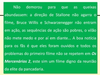 Não demorou para que as queixas
abundassem: a direção de Stallone não agarra o
filme, Bruce Willis e Schwarzenegger não entram
em ação, as sequências de ação são pobres, o vilão
não mete medo e por aí em diante... A boa notícia
para os fãs é que eles foram ouvidos e todos os
problemas do primeiro filme não se repetem em Os
Mercenários 2, este sim um filme digno da reunião
da elite da pancadaria.
 
