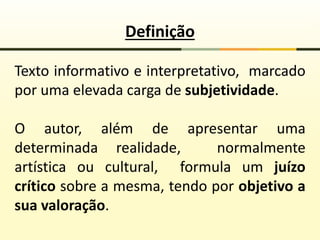 Definição
Texto informativo e interpretativo, marcado
por uma elevada carga de subjetividade.
O autor, além de apresentar uma
determinada realidade, normalmente
artística ou cultural, formula um juízo
crítico sobre a mesma, tendo por objetivo a
sua valoração.
 