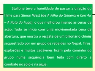 Stallone teve a humildade de passar a direção do
filme para Simon West (de A Filha do General e Con Air
– A Rota da Fuga), o que melhorou imenso as cenas de
ação. Tudo se inicia com uma movimentada cena de
abertura, que mostra o resgate de um bilionário chinês
sequestrado por um grupo de rebeldes no Nepal. Tiros,
explosões e muitos cadáveres ficam pelo caminho do
grupo numa sequência bem feita com direito a
combate no solo e na água.
 