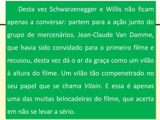 Desta vez Schwarzenegger e Willis não ficam
apenas a conversar: partem para a ação junto do
grupo de mercenários. Jean-Claude Van Damme,
que havia sido convidado para o primeiro filme e
recusou, desta vez dá o ar da graça como um vilão
à altura do filme. Um vilão tão compenetrado no
seu papel que se chama Vilain. E essa é apenas
uma das muitas brincadeiras do filme, que acerta
em não se levar a sério.
 