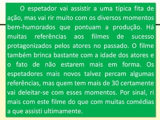 O espetador vai assistir a uma típica fita de
ação, mas vai rir muito com os diversos momentos
bem-humorados que pontuam a produção. Há
muitas referências aos filmes de sucesso
protagonizados pelos atores no passado. O filme
também brinca bastante com a idade dos atores e
o fato de não estarem mais em forma. Os
espetadores mais novos talvez percam algumas
referências, mas quem tem mais de 30 certamente
vai deleitar-se com esses momentos. Por sinal, ri
mais com este filme do que com muitas comédias
a que assisti ultimamente.
 