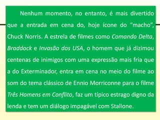 Nenhum momento, no entanto, é mais divertido
que a entrada em cena do, hoje ícone do “macho”,
Chuck Norris. A estrela de filmes como Comando Delta,
Braddock e Invasão dos USA, o homem que já dizimou
centenas de inimigos com uma expressão mais fria que
a do Exterminador, entra em cena no meio do filme ao
som do tema clássico de Ennio Morriconne para o filme
Três Homens em Conflito, faz um típico estrago digno da
lenda e tem um diálogo impagável com Stallone.
 