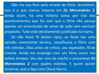 Não me vou ficar pelo enredo do filme. Acreditem,
isso é o que menos importa em Os Mercenários 2.
Ainda assim, há uma história coesa por trás dos
acontecimentos que faz com que o filme não pareça
apenas um amontoado de cenas de ação sem nenhum
propósito. Tudo está devidamente justificado na trama.
Se não fosse fã destes tipos, se fosse dar uma
opinião meramente técnica, classificaria o filme com
três estrelas. Mas antes de crítico, sou espetador, fã de
cinema. Ainda me empolgo com um filme como nos
velhos tempos. Vou dar uma de macho e presentear Os
Mercenários 2 com quatro estrelas. E quem quiser
reclamar, que o faça com Chuck Norris.
 