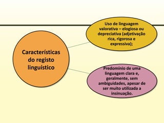 Uso de linguagem
valorativa – elogiosa ou
depreciativa (adjetivação
rica, rigorosa e
expressiva);
Predomínio de uma
linguagem clara e,
geralmente, sem
ambiguidades, apesar de
ser muito utilizada a
insinuação.
Características
do registo
linguístico
 
