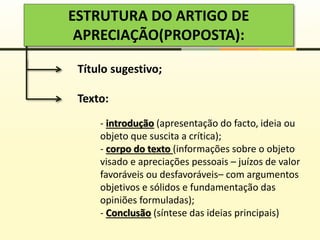 ESTRUTURA DO ARTIGO DE
APRECIAÇÃO(PROPOSTA):
Título sugestivo;
Texto:
- introdução (apresentação do facto, ideia ou
objeto que suscita a crítica);
- corpo do texto (informações sobre o objeto
visado e apreciações pessoais – juízos de valor
favoráveis ou desfavoráveis– com argumentos
objetivos e sólidos e fundamentação das
opiniões formuladas);
- Conclusão (síntese das ideias principais)
 