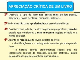 APRECIAÇÃO CRÍTICA DE UM LIVRO
1º Assinala o tipo de livro que gostas mais de ler: poesia,
biografias, ficção científica, romances, policiais…
2º Indica a razão da tua preferência por esse tipo de livros:
3º Dos livros que já leste, dentro do género que preferes, escolhe
aquele que consideras o mais marcante. Regista o título e o
nome do autor.
4º Aponta as razões que te levam agostar do livro:
- identificação com o protagonista ou outra personagem do
livro;
- a história aborda problemáticas sociais que me
interessam: conflito de gerações, relações afetivas…- gosto
pelo autor, de quem se conhece outras obras…
 