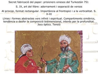 Secret fabricació del paper: prisioners xinesos del Turkestán 751
            S. IX, art del llibre: adornament i separació de versos
Al principi, format rectangular. Importància al frontispici i a la verticalitat. S.
                                     X-XI
Línies i formes abstractes vers infinit i espiritual. Compartiments simètrics,
tendència a desfer la composició bidimensional, interés per la profunditat.
                             Jocs òptics. Tensió
 