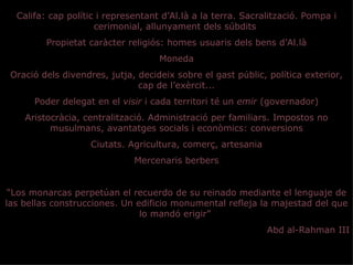 Califa: cap polític i representant d’Al.là a la terra. Sacralització. Pompa i
                     cerimonial, allunyament dels súbdits
         Propietat caràcter religiós: homes usuaris dels bens d’Al.là
                                    Moneda
 Oració dels divendres, jutja, decideix sobre el gast públic, política exterior,
                               cap de l’exèrcit...
      Poder delegat en el visir i cada territori té un emir (governador)
    Aristocràcia, centralització. Administració per familiars. Impostos no
          musulmans, avantatges socials i econòmics: conversions
                    Ciutats. Agricultura, comerç, artesania
                              Mercenaris berbers


 “Los monarcas perpetúan el recuerdo de su reinado mediante el lenguaje de
las bellas construcciones. Un edificio monumental refleja la majestad del que
                               lo mandó erigir”
                                                              Abd al-Rahman III
 