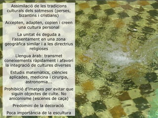 Assimilació de les tradicions
 culturals dels sotmesos (perses,
       bizantins i cristians)
Accepten, adapten, copien i creen
      una cultura personal
      La unitat és deguda a
   l’assentament en una zona
geogràfica similar i a les directrius
             religioses
       Llengua àrab: transmet
coneixements ràpidament i afavorí
 la integració de cultures diverses
  Estudis matemàtics, ciències
  aplicades, medicina i cirurgia,
          astronomia...
Prohibició d’imatges per evitar que
   siguin objectes de culte. No
  aniconisme (escenes de caça)
    Predomini de la decoració
 Poca importància de la escultura
 