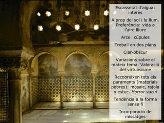 Escassetat d’aigua:
        interès
A prop del sol i la llum.
  Preferència: vida a
      l’aire lliure
     Arcs i cúpules
 Treball en dos plans
      Clar-obscur
 Variacions sobre el
mateix tema. Valoració
   del virtuosisme
  Recobreixen tots els
 paraments (materials
pobres): mosaic, rajola
 o estuc. Horror vacui
 Tendència a la forma
       sense fi
    Incorporació de
       missatges
 