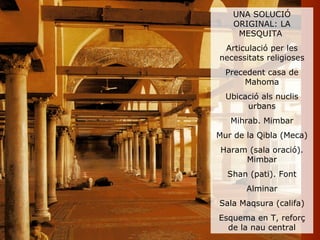 UNA SOLUCIÓ
    ORIGINAL: LA
     MESQUITA
 Articulació per les
necessitats religioses
  Precedent casa de
       Mahoma
  Ubicació als nuclis
       urbans
   Mihrab. Mimbar
Mur de la Qibla (Meca)
 Haram (sala oració).
      Mimbar
  Shan (pati). Font
       Alminar
Sala Maqsura (califa)
Esquema en T, reforç
  de la nau central
 