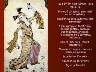 UN ART PELS PRÍNCEPS: ELS
         PALAUS
Evolució dinàstica, paral·lela
     evolució artística
Residència de la autoritat, lloc
          d’intimitat
 Espai complex: fortificació,
  pavelló central, cúpules,
   dependències annexes,
 habitacions pels servents,
         mesquita…
  Tallers imperials (teixits i
          orfebreria)
 Elements romans: termes i
     fortaleses (limes)
     Interès per l’interior
    Abundància de jardins
       Aigua = Paradís
 