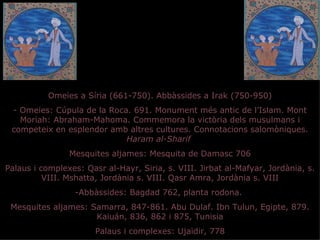 Omeies a Síria (661-750). Abbàssides a Irak (750-950)
 - Omeies: Cúpula de la Roca. 691. Monument més antic de l’Islam. Mont
   Moriah: Abraham-Mahoma. Commemora la victòria dels musulmans i
 competeix en esplendor amb altres cultures. Connotacions salomòniques.
                            Haram al-Sharif
                Mesquites aljames: Mesquita de Damasc 706
Palaus i complexes: Qasr al-Hayr, Siria, s. VIII. Jirbat al-Mafyar, Jordània, s.
          VIII. Mshatta, Jordània s. VIII. Qasr Amra, Jordània s. VIII
                  -Abbàssides: Bagdad 762, planta rodona.
 Mesquites aljames: Samarra, 847-861. Abu Dulaf. Ibn Tulun, Egipte, 879.
                     Kaiuán, 836, 862 i 875, Tunisia
                       Palaus i complexes: Ujaïdir, 778
 