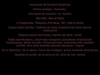 Arquitecte de formació bizantina
                        Forma octògon: mausoleu
                    Decoració de mosaics i or: bizanci
                          687-692. Abd al-Malik
           A l’esplanada: Mesquita d’Al-Aksa, 707, Abd al-Walid
    Cúpula sobre tambor. Coberta de fusta recoberta de coure daurat,
                             restauració
            Plaques blaves otomanes, marbre del plint: inicial
    Doble deambulatori, columnata octogonal (complexes implicacions
   numèriques), pòrtic circular. Circumval·lació. Columnes amb capitells
          corintis. Arcs amb dovelles alternes blanques i negres
54 m diàmetre, 36 m altura. Cares de l’octògon: punts cardinals amb portes
         Quadrat al cercle: de la terra al cel. Unió de cos i ànima
 