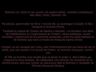 A Mahoma (m. 632) el van succeir els quatre califes rashidun (ortodoxos):
                     Abu Bakr, Umar, Uthman i Alí


Mu’awiyya, governador de Síria i rival de Alí, va aconseguir el poder el 661 i
                       inaugurà la dinastia Omeia
Traslladà la capital de l’Imperi de Medina a Damasc i va introduir una sèrie
  de modificacions en l’organització de l’Imperi: obres públiques, noves
monedes i construcció de les primeres mesquites, entre las quals destaca la
         de Damasc que serà el model de mesquita aljama omeia


L’Imperi va ser sacsejat per crisis, com l’enfrontament per qui havia de ser el
 califa, que van conduir a la divisió de l’Islam en diverses branques: sunnís i
                                       xiís
   El 750 va triomfar una revolta que va donar el poder a Abu’l-Abbas qui
  inaugurà la nova dinastia. Els abbàssides van eliminar els membres de la
família omeia, dels que només va sobreviure Abd al-Rahman I, fundador de
                         l’Emirat Omeia de Còrdova
 