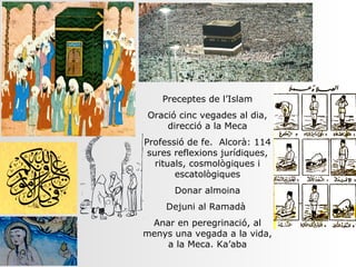 Preceptes de l’Islam
Oració cinc vegades al dia,
    direcció a la Meca
Professió de fe. Alcorà: 114
 sures reflexions jurídiques,
   rituals, cosmològiques i
        escatològiques
       Donar almoina
     Dejuni al Ramadà
 Anar en peregrinació, al
menys una vegada a la vida,
    a la Meca. Ka’aba
 